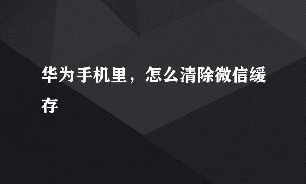华为手机里，怎么清除微信缓存