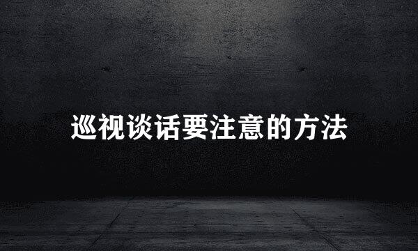 巡视谈话要注意的方法