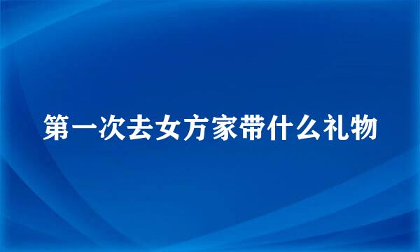 第一次去女方家带什么礼物