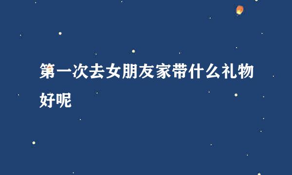 第一次去女朋友家带什么礼物好呢
