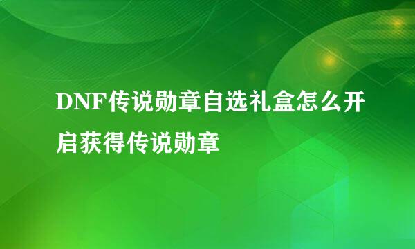 DNF传说勋章自选礼盒怎么开启获得传说勋章