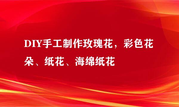 DIY手工制作玫瑰花，彩色花朵、纸花、海绵纸花