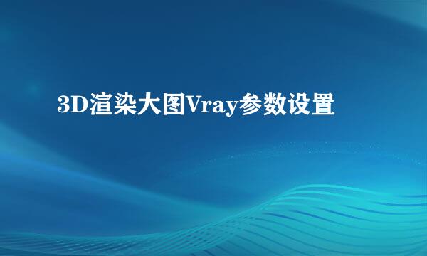 3D渲染大图Vray参数设置