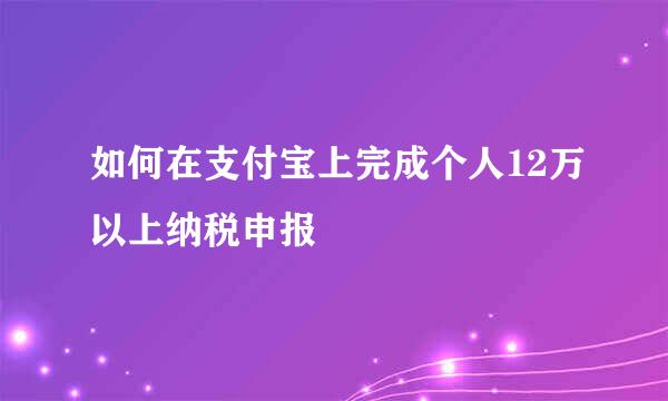 如何在支付宝上完成个人12万以上纳税申报