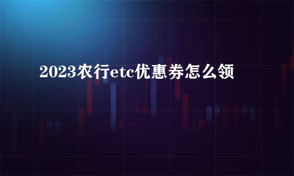 2023农行etc优惠券怎么领