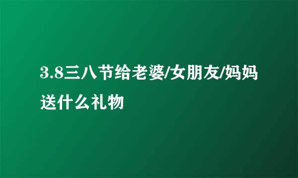 3.8三八节给老婆/女朋友/妈妈送什么礼物