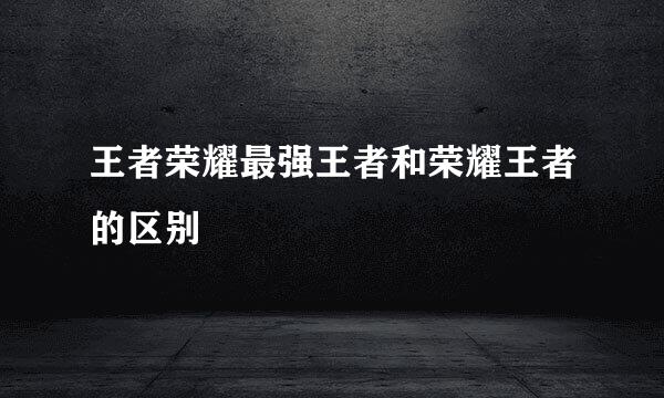 王者荣耀最强王者和荣耀王者的区别