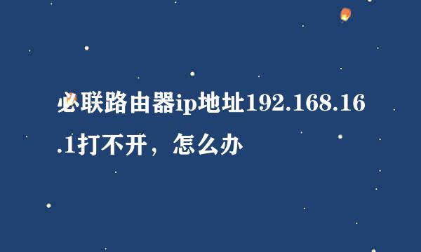 必联路由器ip地址192.168.16.1打不开，怎么办