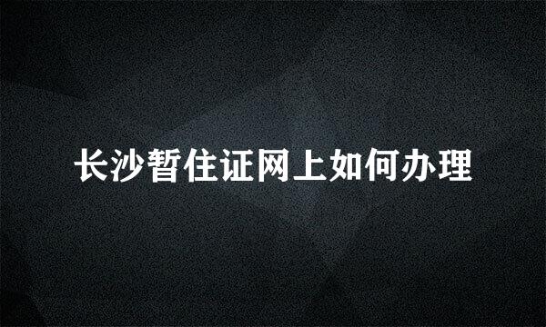 长沙暂住证网上如何办理