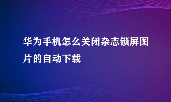 华为手机怎么关闭杂志锁屏图片的自动下载