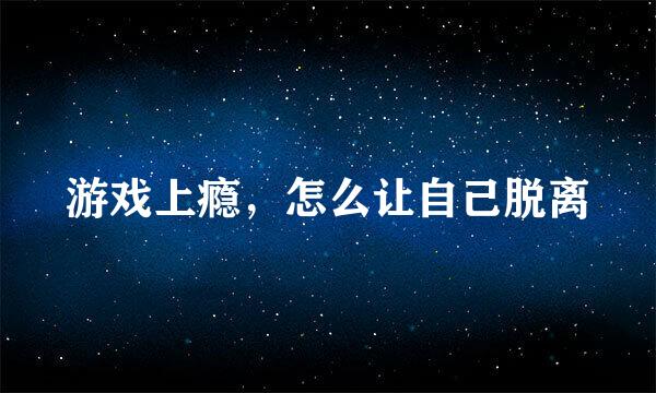 游戏上瘾，怎么让自己脱离