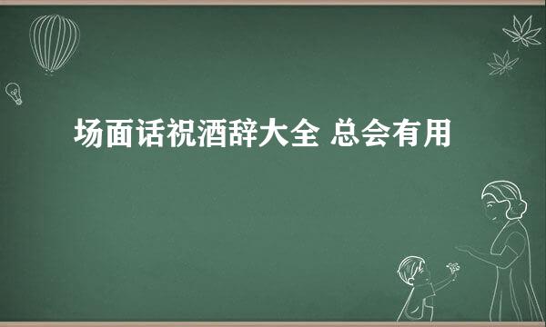 场面话祝酒辞大全 总会有用