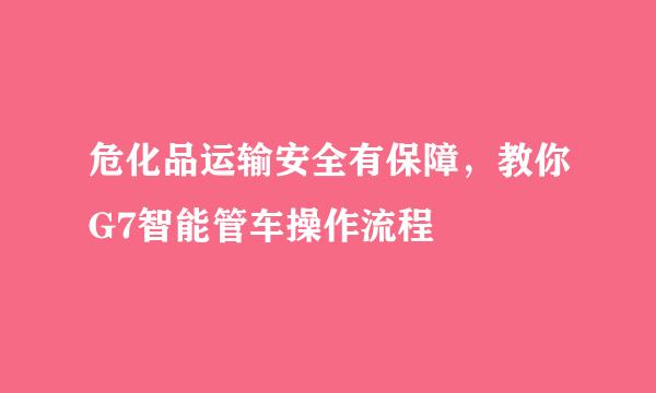 危化品运输安全有保障，教你G7智能管车操作流程