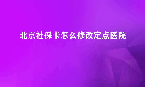 北京社保卡怎么修改定点医院