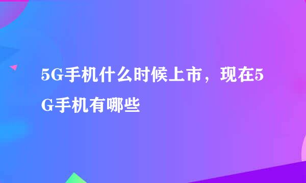 5G手机什么时候上市，现在5G手机有哪些