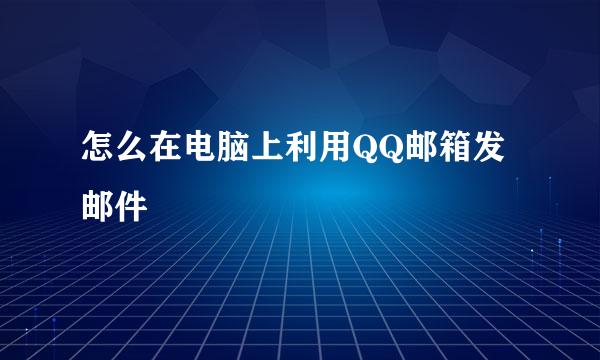 怎么在电脑上利用QQ邮箱发邮件