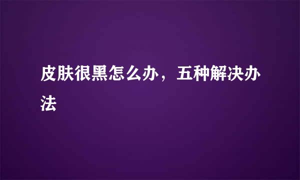 皮肤很黑怎么办，五种解决办法