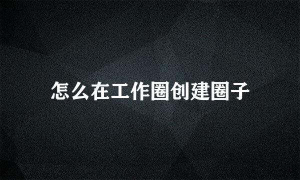 怎么在工作圈创建圈子