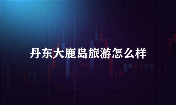 丹东大鹿岛旅游怎么样