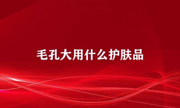 毛孔大用什么护肤品