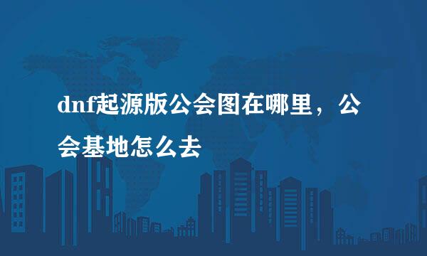 dnf起源版公会图在哪里，公会基地怎么去