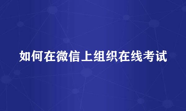 如何在微信上组织在线考试