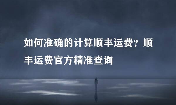 如何准确的计算顺丰运费？顺丰运费官方精准查询