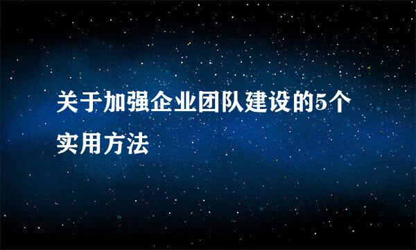 关于加强企业团队建设的5个实用方法