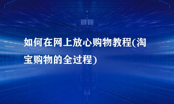 如何在网上放心购物教程(淘宝购物的全过程)