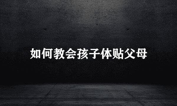 如何教会孩子体贴父母