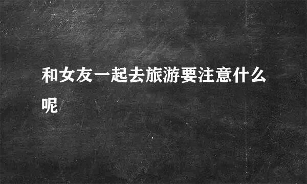 和女友一起去旅游要注意什么呢