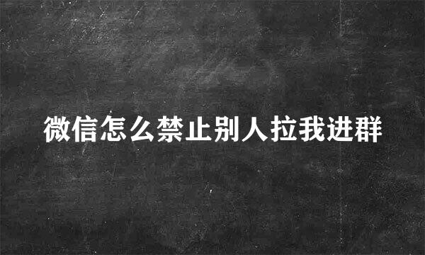 微信怎么禁止别人拉我进群