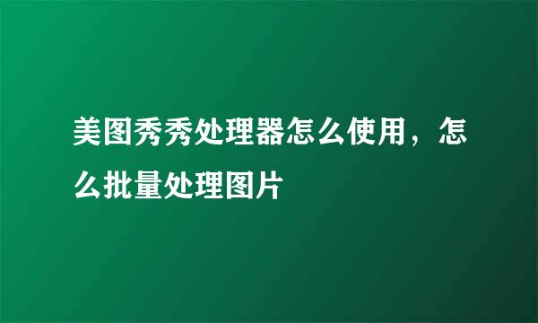 美图秀秀处理器怎么使用，怎么批量处理图片