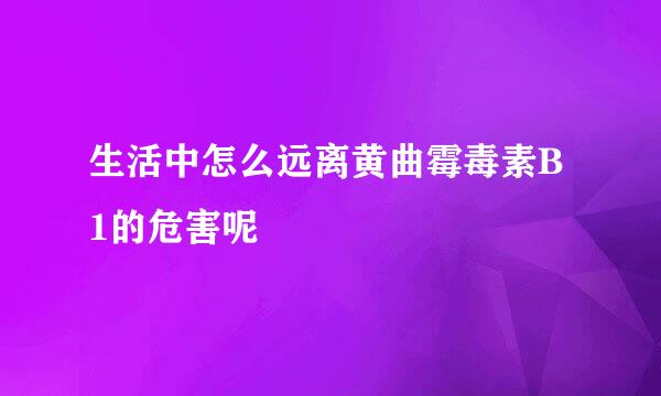 生活中怎么远离黄曲霉毒素B1的危害呢