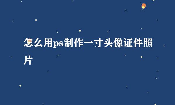 怎么用ps制作一寸头像证件照片