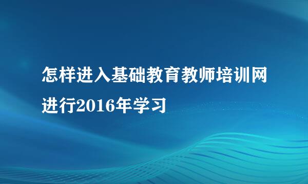 怎样进入基础教育教师培训网进行2016年学习