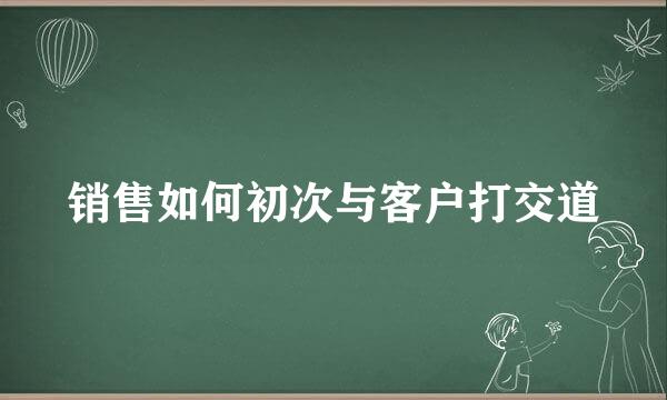 销售如何初次与客户打交道