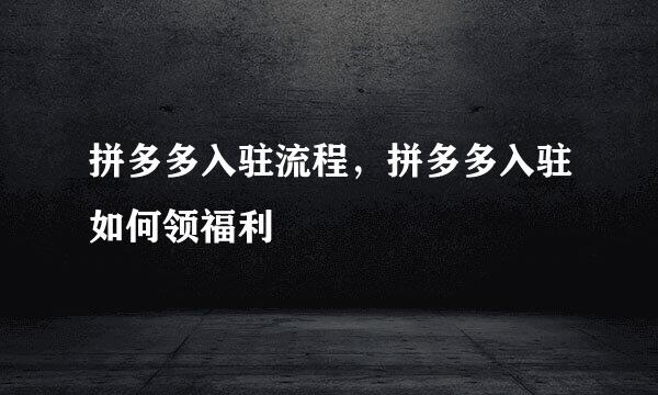 拼多多入驻流程，拼多多入驻如何领福利