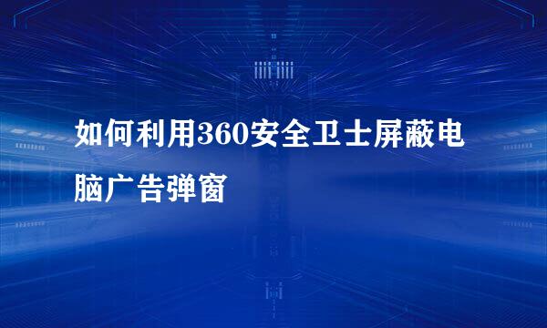 如何利用360安全卫士屏蔽电脑广告弹窗