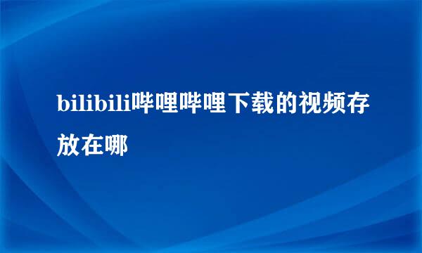 bilibili哔哩哔哩下载的视频存放在哪