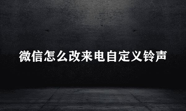 微信怎么改来电自定义铃声