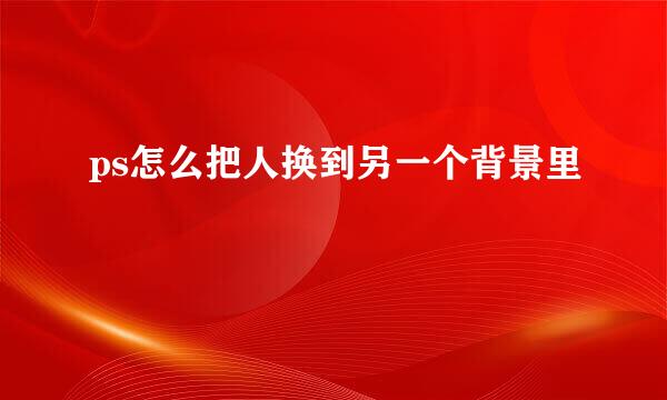 ps怎么把人换到另一个背景里