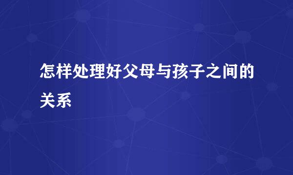 怎样处理好父母与孩子之间的关系