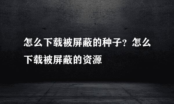 怎么下载被屏蔽的种子？怎么下载被屏蔽的资源