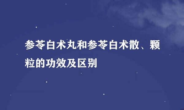参苓白术丸和参苓白术散、颗粒的功效及区别