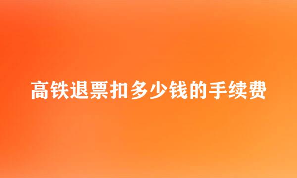 高铁退票扣多少钱的手续费