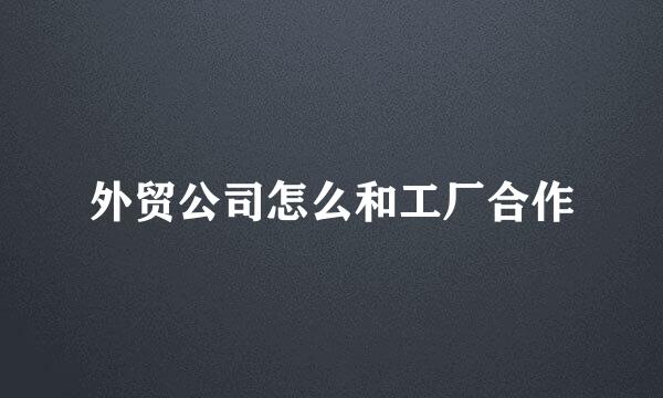 外贸公司怎么和工厂合作