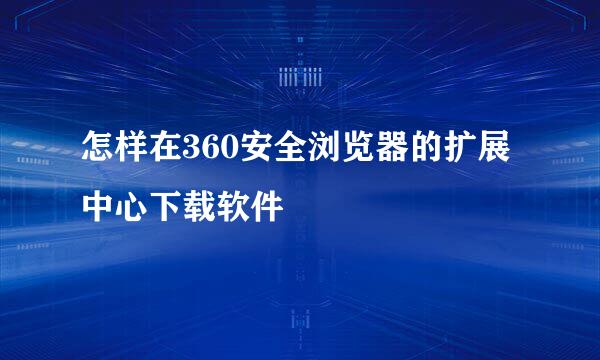 怎样在360安全浏览器的扩展中心下载软件