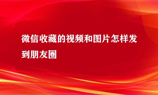 微信收藏的视频和图片怎样发到朋友圈