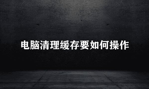电脑清理缓存要如何操作